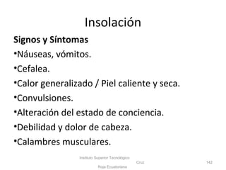 Signos y Síntomas
•Náuseas, vómitos.
•Cefalea.
•Calor generalizado / Piel caliente y seca.
•Convulsiones.
•Alteración del estado de conciencia.
•Debilidad y dolor de cabeza.
•Calambres musculares.
Instituto Superior Tecnológico
Cruz
Roja Ecuatoriana
142
Insolación
 