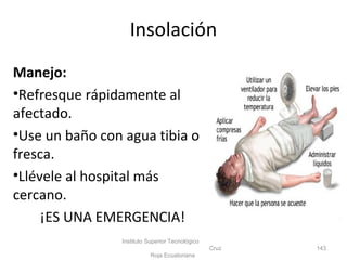 Manejo:
•Refresque rápidamente al
afectado.
•Use un baño con agua tibia o
fresca.
•Llévele al hospital más
cercano.
¡ES UNA EMERGENCIA!
Instituto Superior Tecnológico
Cruz
Roja Ecuatoriana
143
Insolación
 