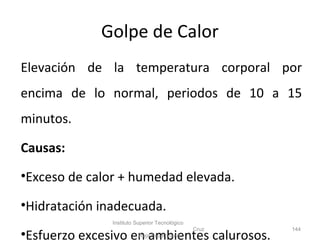 Golpe de Calor
Elevación de la temperatura corporal por
encima de lo normal, periodos de 10 a 15
minutos.
Causas:
•Exceso de calor + humedad elevada.
•Hidratación inadecuada.
•Esfuerzo excesivo en ambientes calurosos.
Instituto Superior Tecnológico
Cruz
Roja Ecuatoriana
144
 