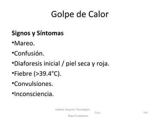 Signos y Síntomas
•Mareo.
•Confusión.
•Diaforesis inicial / piel seca y roja.
•Fiebre (>39.4°C).
•Convulsiones.
•Inconsciencia.
Instituto Superior Tecnológico
Cruz
Roja Ecuatoriana
145
Golpe de Calor
 