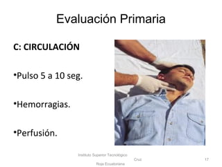 C: CIRCULACIÓN
•Pulso 5 a 10 seg.
•Hemorragias.
•Perfusión.
Instituto Superior Tecnológico
Cruz
Roja Ecuatoriana
17
Evaluación Primaria
 