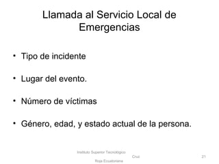 • Tipo de incidente
• Lugar del evento.
• Número de víctimas
• Género, edad, y estado actual de la persona.
Instituto Superior Tecnológico
Cruz
Roja Ecuatoriana
21
Llamada al Servicio Local de
Emergencias
 