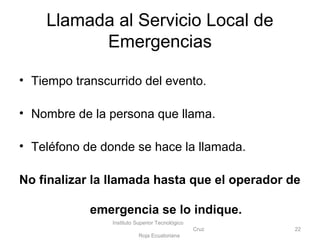 • Tiempo transcurrido del evento.
• Nombre de la persona que llama.
• Teléfono de donde se hace la llamada.
No finalizar la llamada hasta que el operador de
emergencia se lo indique.
Instituto Superior Tecnológico
Cruz
Roja Ecuatoriana
22
Llamada al Servicio Local de
Emergencias
 