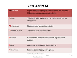 Instituto Superior Tecnológico
Cruz
Roja Ecuatoriana
24
Presentación: Diga su nombre y pregúntele el nombre del paciente.
Pídale permiso para poder atenderlo.
Alergias: Sobre todos los medicamentos como antibióticos y
analgésicos.
Medicamentos: Si es recetado o se auto medicó.
Problemas de salud: Enfermedades de importancia.
Libaciones: Consumo de bebidas alcohólicas o algún tipo de
drogas.
Ingesta: Consumo de algún tipo de alimentos.
Antecedentes: Personales médicos y quirúrgicos.
PREAMPLIA
 