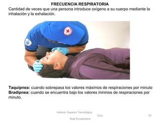 Instituto Superior Tecnológico
Cruz
Roja Ecuatoriana
32
FRECUENCIA RESPIRATORIA
Cantidad de veces que una persona introduce oxígeno a su cuerpo mediante la
inhalación y la exhalación.
Taquipnea: cuando sobrepasa los valores máximos de respiraciones por minuto
Bradipnea: cuando se encuentra bajo los valores mininos de respiraciones por
minuto.
 