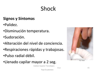 Signos y Síntomas
•Palidez.
•Disminución temperatura.
•Sudoración.
•Alteración del nivel de conciencia.
•Respiraciones rápidas y trabajosas.
•Pulso radial débil.
•Llenado capilar mayor a 2 seg.
43
Foto: ISTCRE
Instituto Superior Tecnológico
Cruz
Roja Ecuatoriana
Shock
 
