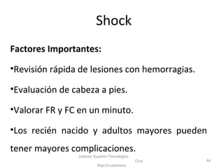Factores Importantes:
•Revisión rápida de lesiones con hemorragias.
•Evaluación de cabeza a pies.
•Valorar FR y FC en un minuto.
•Los recién nacido y adultos mayores pueden
tener mayores complicaciones.
Instituto Superior Tecnológico
Cruz
Roja Ecuatoriana
44
Shock
 