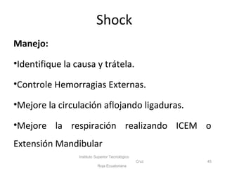 Manejo:
•Identifique la causa y trátela.
•Controle Hemorragias Externas.
•Mejore la circulación aflojando ligaduras.
•Mejore la respiración realizando ICEM o
Extensión Mandibular
Instituto Superior Tecnológico
Cruz
Roja Ecuatoriana
45
Shock
 