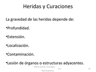 La gravedad de las heridas depende de:
•Profundidad.
•Extensión.
•Localización.
•Contaminación.
•Lesión de órganos o estructuras adyacentes.
Instituto Superior Tecnológico
Cruz
Roja Ecuatoriana
56
Heridas y Curaciones
 