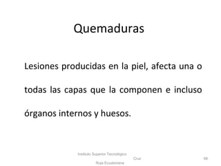 Quemaduras
Lesiones producidas en la piel, afecta una o
todas las capas que la componen e incluso
órganos internos y huesos.
Instituto Superior Tecnológico
Cruz
Roja Ecuatoriana
68
 