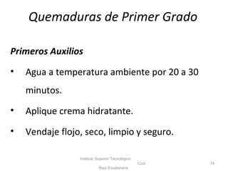 Quemaduras de Primer Grado
Primeros Auxilios
• Agua a temperatura ambiente por 20 a 30
minutos.
• Aplique crema hidratante.
• Vendaje flojo, seco, limpio y seguro.
Instituto Superior Tecnológico
Cruz
Roja Ecuatoriana
74
 