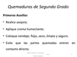 Primeros Auxilios
• Realice asepsia.
• Aplique crema humectante.
• Coloque vendaje, flojo, seco, limpio y seguro.
• Evite que las partes quemadas entren en
contacto directo.
Instituto Superior Tecnológico
Cruz
Roja Ecuatoriana
77
Quemaduras de Segundo Grado
 