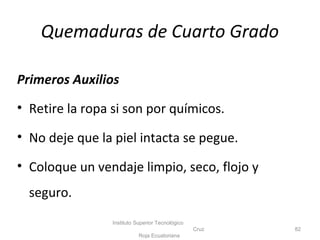 Primeros Auxilios
• Retire la ropa si son por químicos.
• No deje que la piel intacta se pegue.
• Coloque un vendaje limpio, seco, flojo y
seguro.
Instituto Superior Tecnológico
Cruz
Roja Ecuatoriana
82
Quemaduras de Cuarto Grado
 