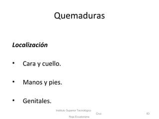 Quemaduras
Localización
• Cara y cuello.
• Manos y pies.
• Genitales.
Instituto Superior Tecnológico
Cruz
Roja Ecuatoriana
83
 