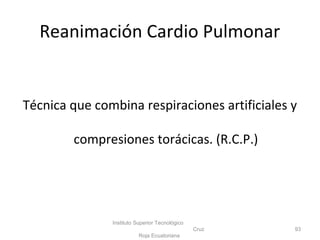 Reanimación Cardio Pulmonar
Técnica que combina respiraciones artificiales y
compresiones torácicas. (R.C.P.)
Instituto Superior Tecnológico
Cruz
Roja Ecuatoriana
93
 