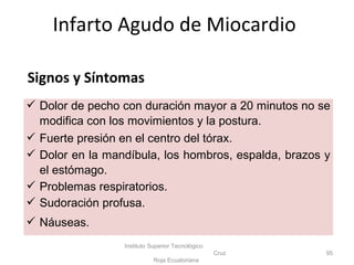 Infarto Agudo de Miocardio
Instituto Superior Tecnológico
Cruz
Roja Ecuatoriana
95
 Dolor de pecho con duración mayor a 20 minutos no se
modifica con los movimientos y la postura.
 Fuerte presión en el centro del tórax.
 Dolor en la mandíbula, los hombros, espalda, brazos y
el estómago.
 Problemas respiratorios.
 Sudoración profusa.
 Náuseas.
Signos y Síntomas
 