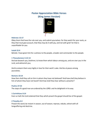 Pastor Appreciation Bible Verses
(King James Version)
Hebrews 13:17
Obey them that have the rule over you, and submit yourselves: for they watch for your souls, as
they that must give account, that they may do it with joy, and not with grief: for that is
unprofitable for you.
Isaiah 55:4
Behold, I have given him for a witness to the people, a leader and commander to the people.
1 Thessalonians 5:12-13
And we beseech you, brethren, to know them which labour among you, and are over you in the
Lord, and admonish you;
And to esteem them very highly in love for their work’s sake. And be at peace among
yourselves.
Romans 10:14
How then shall they call on him in whom they have not believed? And how shall they believe in
him of whom they have not heard? And how shall they hear without a preacher?
Psalms 37:23
The steps of a good man are ordered by the LORD: and he delighteth in his way.
1 Corinthians 9:14
Even so hath the lord ordained that they which preach the gospel should live of the gospel.
2 Timothy 4:2
Preach the word; be instant in season, out of season; reprove, rebuke, exhort with all
longsuffering and doctrine.
 