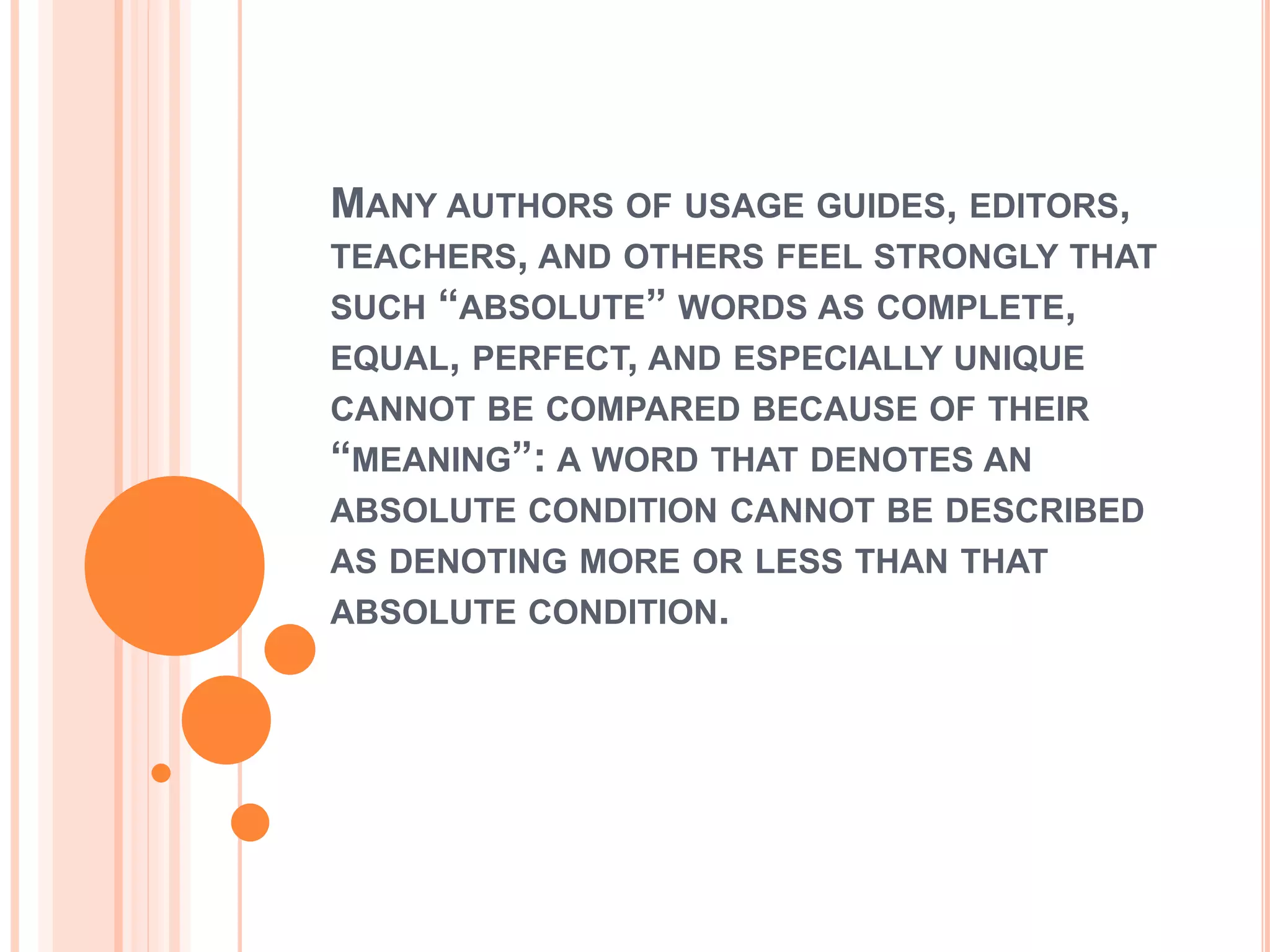MANY AUTHORS OF USAGE GUIDES, EDITORS,
TEACHERS, AND OTHERS FEEL STRONGLY THAT
SUCH “ABSOLUTE” WORDS AS COMPLETE,
EQUAL, PERFECT, AND ESPECIALLY UNIQUE
CANNOT BE COMPARED BECAUSE OF THEIR
“MEANING”: A WORD THAT DENOTES AN
ABSOLUTE CONDITION CANNOT BE DESCRIBED
AS DENOTING MORE OR LESS THAN THAT
ABSOLUTE CONDITION.
 