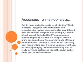 ACCORDING TO THE HOLY BIBLE…
But do these similarities make us all identical? Not in
the least! Though we have certain traits and
characteristics that we share, we’re also very different
from one another. Everyone of us is unique, a one-of-
a-kind, special, limited edition! This uniqueness
doesn’t happen by accident. It’s also part of God’s
grand design and plan. Even our striving to affirm our
own identity isn’t accidental. When a child pulls away
from his parents to assert his own unique personhood,
he’s really just trying to discover more fully who he
really is. This is healthy and normal behavior, part of
God’s plan for self-awareness.
 