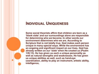 INDIVIDUAL UNIQUENESS
Some social theorists affirm that children are born as a
‘blank slate’ and our surroundings alone are responsible
for determining who we become. In other words our
environment determines who we are. According to
Scripture that is not totally true. God makes each person
unique in many special ways. While the environment has
an ongoing and significant impact on our lives, God has
already written on our ‘slate’ when He created us (Psalm
139:13). He has given us each a unique personality as
well as natural strengths and weaknesses. He has given
us unique abilities as well, such as hand-eye
coordination, ability to play an instrument, artistic ability,
intelligence,
 