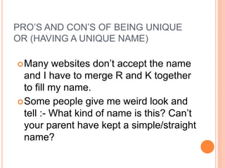 PRO’S AND CON’S OF BEING UNIQUE
OR (HAVING A UNIQUE NAME)
Many websites don’t accept the name
and I have to merge R and K together
to fill my name.
Some people give me weird look and
tell :- What kind of name is this? Can’t
your parent have kept a simple/straight
name?
 