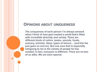 OPINIONS ABOUT UNIQUENESS
The uniqueness of each person i’m always amazed
when I think of how god created a world that’s filled
with incredible diversity and variety. There are
different kinds of colors, tastes, sounds, foods,
scenery, animals, ideas, types of leisure… (and the list
just goes on and on). But one area that is especially
intriguing to me is the variety of people he has
created. In fact, everyone is different. There are no two
of us alike. We are each special.
 