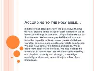 ACCORDING TO THE HOLY BIBLE…
In spite of our great diversity, the Bible says that we
were all created in the image of God. Therefore, we all
have some things in common, things that make up our
‘humanness.’ We’ve already noted that all humans
have the capacity to think, reason, make decisions,
worship, communicate, create, appreciate beauty, etc.
We also have similar limitations and needs. We all
need food, shelter and clothing. We also need to be
loved and to love others. We are also constrained by
our physical capacity and strength, knowledge,
mortality, and senses, to mention just a few of our
limitations.
 
