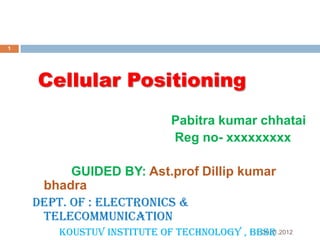 1

Cellular Positioning
Pabitra kumar chhatai
Reg no- xxxxxxxxx
GUIDED BY: Ast.prof Dillip kumar
bhadra
Dept. of : Electronics &
Telecommunication
30.11.2012
Koustuv institute of Technology , BBSR

 