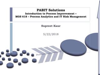 PABIT Solutions
Introduction to Process Improvement –
MGS 618 – Process Analytics and IT Risk Management
Supreet Kaur
5/22/2018
 