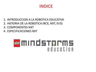 INDICE
1. INTRODUCCION A LA ROBOTICA EDUCATIVA
2. HISTORIA DE LA ROBOTICA (RCX, NXT, EV3)
3. COMPONENTES NXT
4. ESPECIFICACIONES NXT
 
