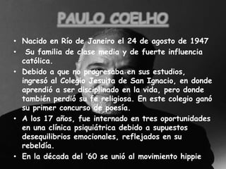 PAULO COELHONacido en Río de Janeiro el 24 de agosto de 1947  Su familia de clase media y de fuerte influencia católica.Debido a que no progresaba en sus estudios, ingresó al Colegio Jesuita de San Ignacio, en donde aprendió a ser disciplinado en la vida, pero donde también perdió su fe religiosa. En este colegio ganó su primer concurso de poesía.A los 17 años, fue internado en tres oportunidades en una clínica psiquiátrica debido a supuestos desequilibrios emocionales, reflejados en su rebeldía.En la década del ‘60 se unió al movimiento hippie