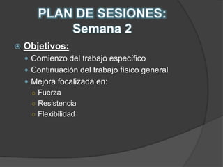 PLAN DE SESIONES:  Semana 2Objetivos:Comienzo del trabajo específicoContinuación del trabajo físico generalMejora focalizada en:FuerzaResistenciaFlexibilidad