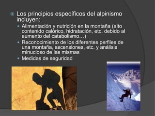 Los principios específicos del alpinismo incluyen:Alimentación y nutrición en la montaña (alto contenido calórico, hidratación, etc. debido al aumento del catabolismo…)Reconocimiento de los diferentes perfiles de una montaña, ascensiones, etc. y análisis minucioso de las mismasMedidas de seguridad