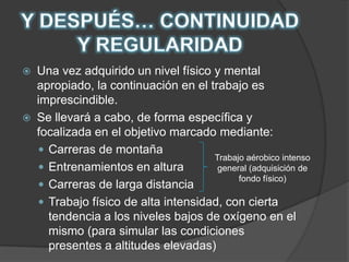 Y DESPUÉS… CONTINUIDAD Y REGULARIDADUna vez adquirido un nivel físico y mental apropiado, la continuación en el trabajo es imprescindible.Se llevará a cabo, de forma específica y focalizada en el objetivo marcado mediante:Carreras de montañaEntrenamientos en alturaCarreras de larga distanciaTrabajo físico de alta intensidad, con cierta tendencia a los niveles bajos de oxígeno en el mismo (para simular las condiciones presentes a altitudes elevadas)Trabajo aérobico intenso general (adquisición de fondo físico)