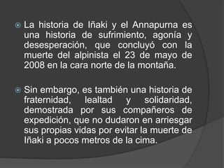 La historia de Iñaki y el Annapurna es una historia de sufrimiento, agonía y desesperación, que concluyó con la muerte del alpinista el 23 de mayo de 2008 en la cara norte de la montaña.Sin embargo, es también una historia de fraternidad, lealtad y solidaridad, demostrada por sus compañeros de expedición, que no dudaron en arriesgar sus propias vidas por evitar la muerte de Iñaki a pocos metros de la cima.