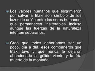 Los valores humanos que esgrimieron por salvar a Iñaki son símbolo de los lazos de unión entre los seres humanos, que permanecen inalterables incluso aunque las fuerzas de la naturaleza intenten separarlos.Creo que todos deberíamos ser un poco, día a día, esos compañeros que Iñaki tuvo y que nunca le dejaron abandonado al gélido viento y la fría muerte de la montaña.