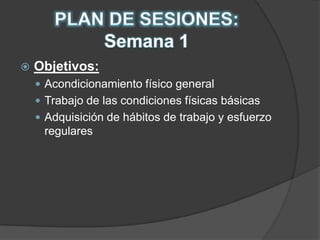 PLAN DE SESIONES:  Semana 1Objetivos:Acondicionamiento físico generalTrabajo de las condiciones físicas básicasAdquisición de hábitos de trabajo y esfuerzo regulares