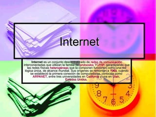 Internet Internet  es un conjunto descentralizado de  redes de comunicación  interconectadas que utilizan la familia de  protocolos   TCP/IP , garantizando que las redes físicas  heterogéneas  que la componen funcionen como una red lógica única, de alcance mundial. Sus orígenes se remontan a  1969 , cuando se estableció la primera conexión de computadoras, conocida como  ARPANET , entre tres universidades en  California  y una en  Utah ,  Estados Unidos .  