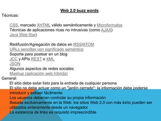 Web 2.0 buzz words
Técnicas:

    CSS, marcado XHTML válido semánticamente y Microformatos
    Técnicas de aplicaciones ricas no intrusivas (como AJAX)
    Java Web Start

   Redifusión/Agregación de datos en RSS/ATOM
   URLs sencillas con significado semántico
   Soporte para postear en un blog
   JCC y APIs REST o XML
   JSON
   Algunos aspectos de redes sociales
   Mashup (aplicación web híbrida)
General:
   El sitio debe estar listo para la entrada de cualquier persona
   El sitio no debe actuar como un "jardín cerrado": la información debe poderse
   introducir y extraer fácilmente
   Los usuarios deberían controlar su propia información
   Basada exclusivamente en la Web: los sitios Web 2.0 con más éxito pueden ser
   utilizados enteramente desde un navegador
   La existencia de links es requisito imprescindible
 