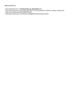 BIBLIOGRAFÍA
1
  www.indexmundi.com/.../honduras/tasa_de_desempleo.html
1
  http://archivo.laprensa.hn/nexos/index.php?option=com_fireboard&Itemid=29&func=view&id=155&catid=84
1
  www.oecd.org/dataoecd/54/31/39851962.pdf
1
    http://www.laprensahn.com/Ediciones/2008/08/11/Opinion/Kevin-Butto
 