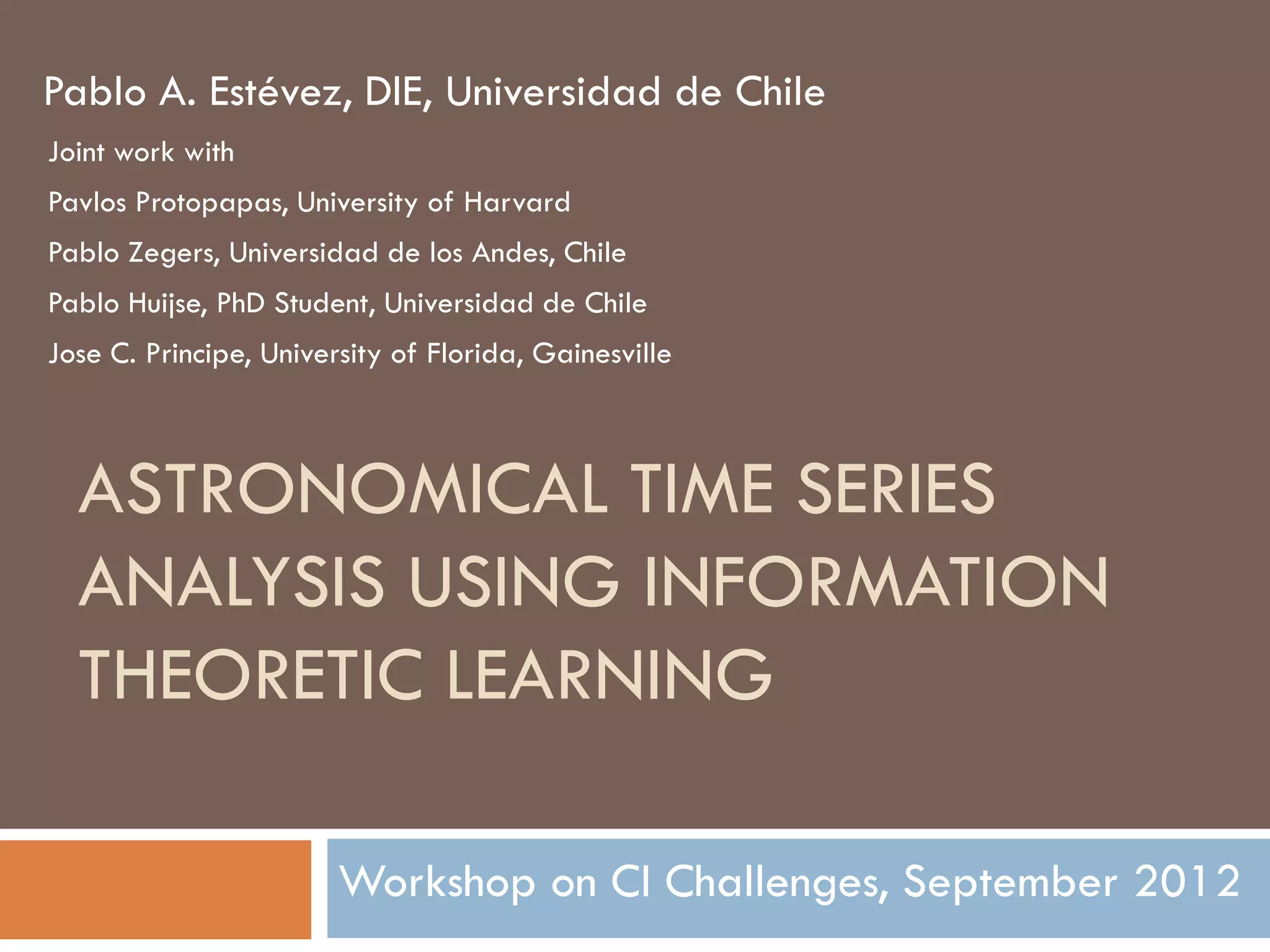 Pablo A. Estévez, DIE, Universidad de Chile
Joint work with
Pavlos Protopapas, University of Harvard
Pablo Zegers, Universidad de los Andes, Chile
Pablo Huijse, PhD Student, Universidad de Chile
Jose C. Principe, University of Florida, Gainesville



  ASTRONOMICAL TIME SERIES
  ANALYSIS USING INFORMATION
  THEORETIC LEARNING

                        Workshop on CI Challenges, September 2012
 