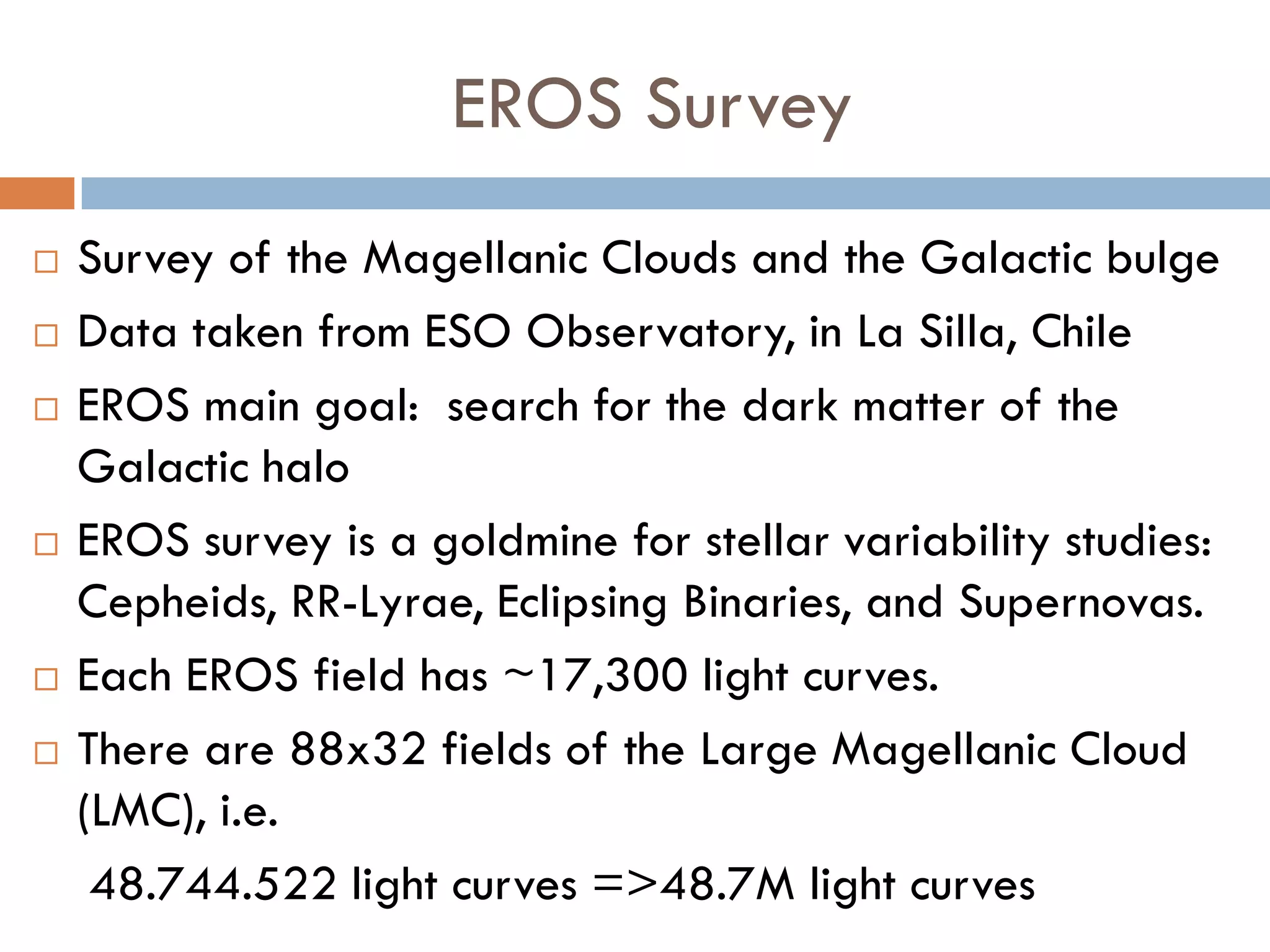 EROS Survey
   Survey of the Magellanic Clouds and the Galactic bulge
   Data taken from ESO Observatory, in La Silla, Chile
   EROS main goal: search for the dark matter of the
    Galactic halo
   EROS survey is a goldmine for stellar variability studies:
    Cepheids, RR-Lyrae, Eclipsing Binaries, and Supernovas.
   Each EROS field has ~17,300 light curves.
   There are 88x32 fields of the Large Magellanic Cloud
    (LMC), i.e.
     48.744.522 light curves =>48.7M light curves
 