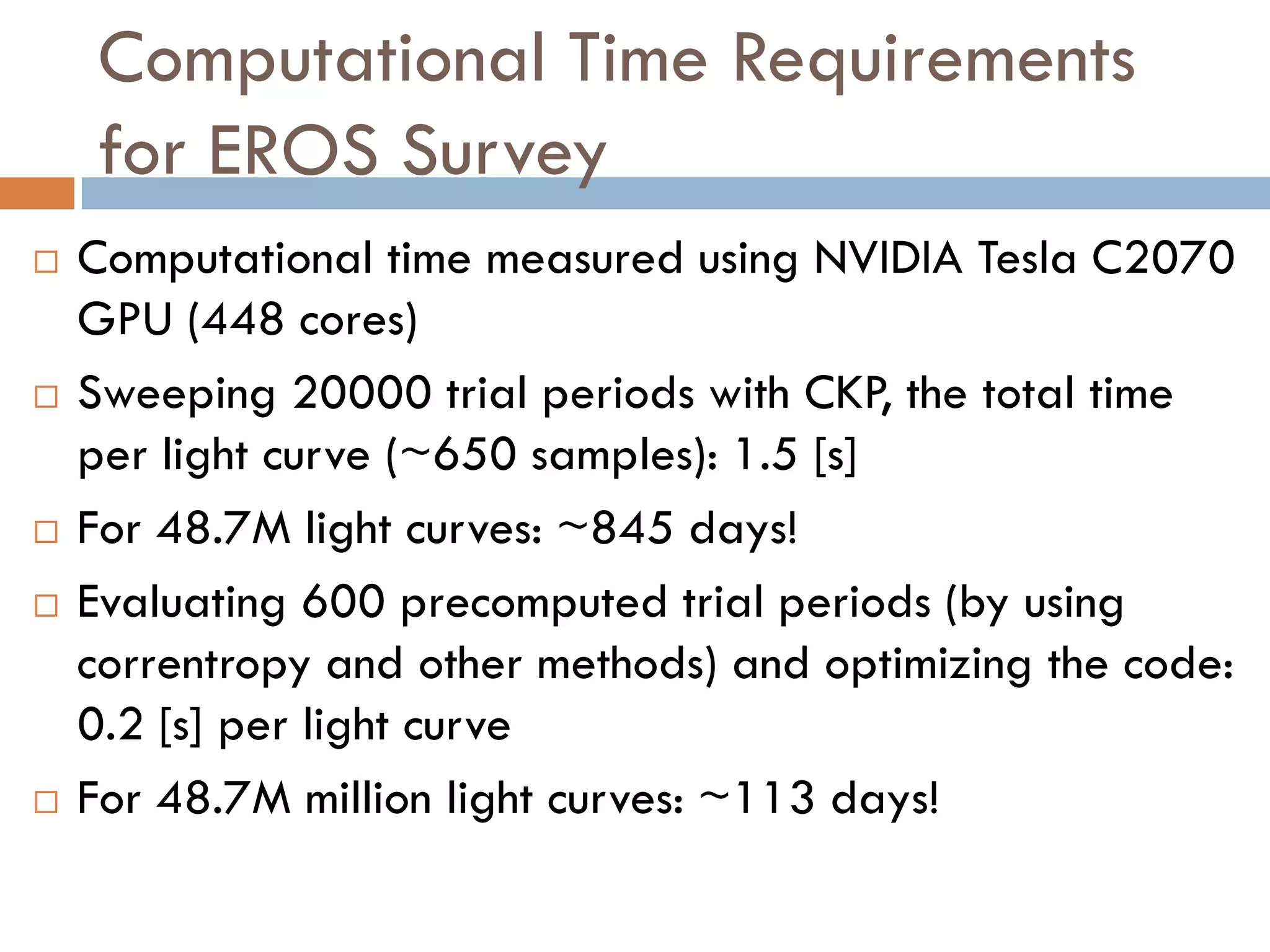 Computational Time Requirements
    for EROS Survey
   Computational time measured using NVIDIA Tesla C2070
    GPU (448 cores)
   Sweeping 20000 trial periods with CKP, the total time
    per light curve (~650 samples): 1.5 [s]
   For 48.7M light curves: ~845 days!
   Evaluating 600 precomputed trial periods (by using
    correntropy and other methods) and optimizing the code:
    0.2 [s] per light curve
   For 48.7M million light curves: ~113 days!
 