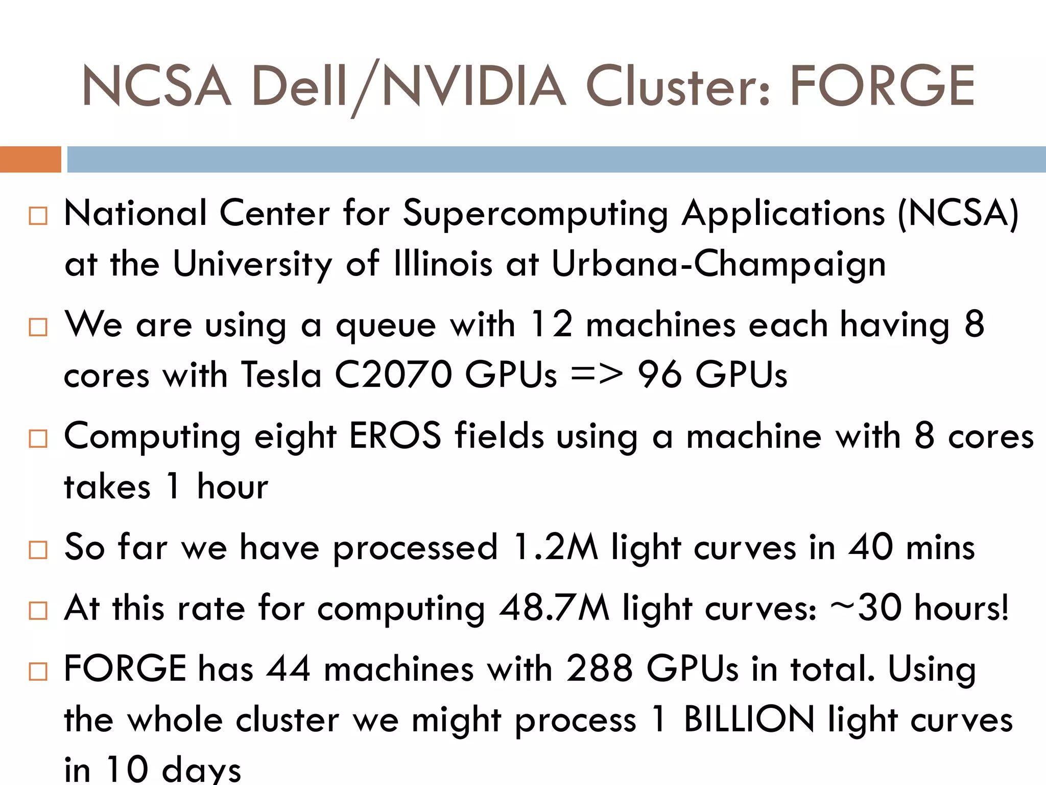 NCSA Dell/NVIDIA Cluster: FORGE
   National Center for Supercomputing Applications (NCSA)
    at the University of Illinois at Urbana-Champaign
   We are using a queue with 12 machines each having 8
    cores with Tesla C2070 GPUs => 96 GPUs
   Computing eight EROS fields using a machine with 8 cores
    takes 1 hour
   So far we have processed 1.2M light curves in 40 mins
   At this rate for computing 48.7M light curves: ~30 hours!
   FORGE has 44 machines with 288 GPUs in total. Using
    the whole cluster we might process 1 BILLION light curves
    in 10 days
 