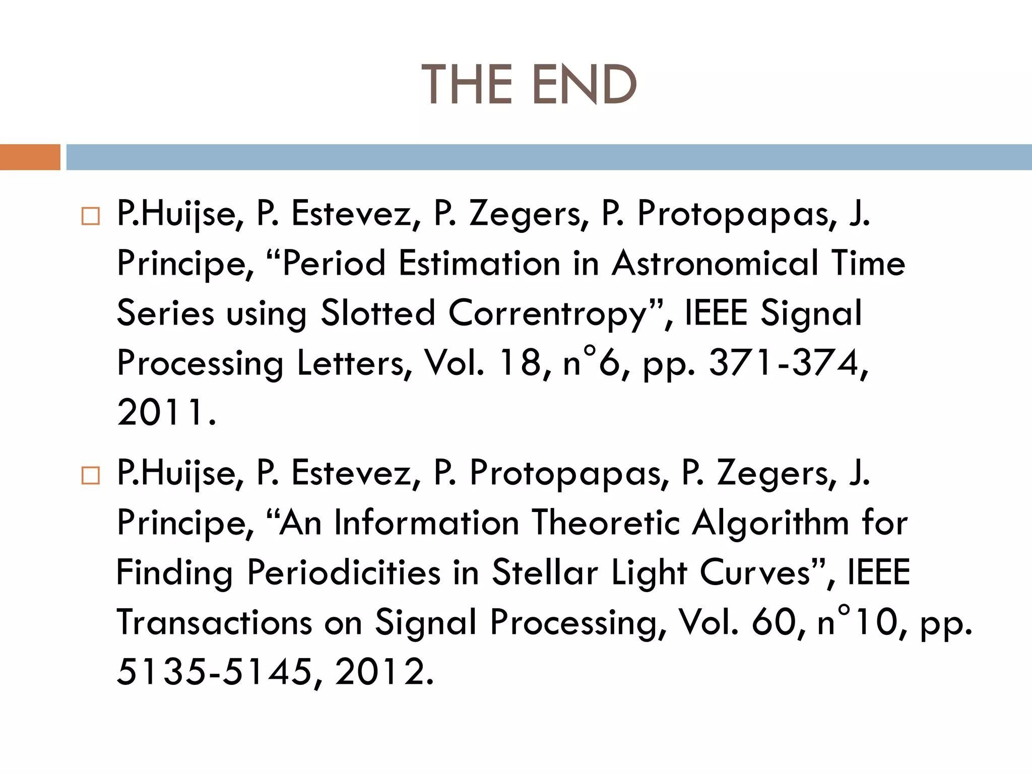 THE END
   P.Huijse, P. Estevez, P. Zegers, P. Protopapas, J.
    Principe, “Period Estimation in Astronomical Time
    Series using Slotted Correntropy”, IEEE Signal
    Processing Letters, Vol. 18, n°6, pp. 371-374,
    2011.
   P.Huijse, P. Estevez, P. Protopapas, P. Zegers, J.
    Principe, “An Information Theoretic Algorithm for
    Finding Periodicities in Stellar Light Curves”, IEEE
    Transactions on Signal Processing, Vol. 60, n°10, pp.
    5135-5145, 2012.
 