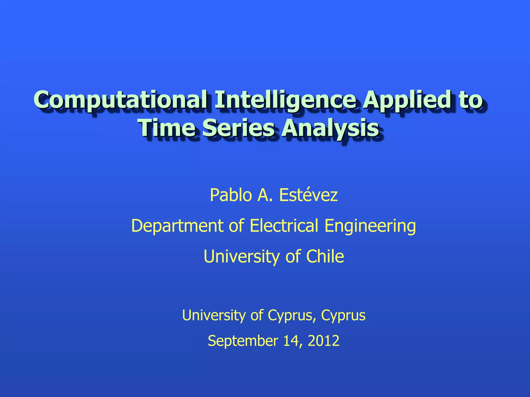 Computational Intelligence Applied to
       Time Series Analysis

                  Pablo A. Estévez
        Department of Electrical Engineering
                 University of Chile


              University of Cyprus, Cyprus
                 September 14, 2012
 