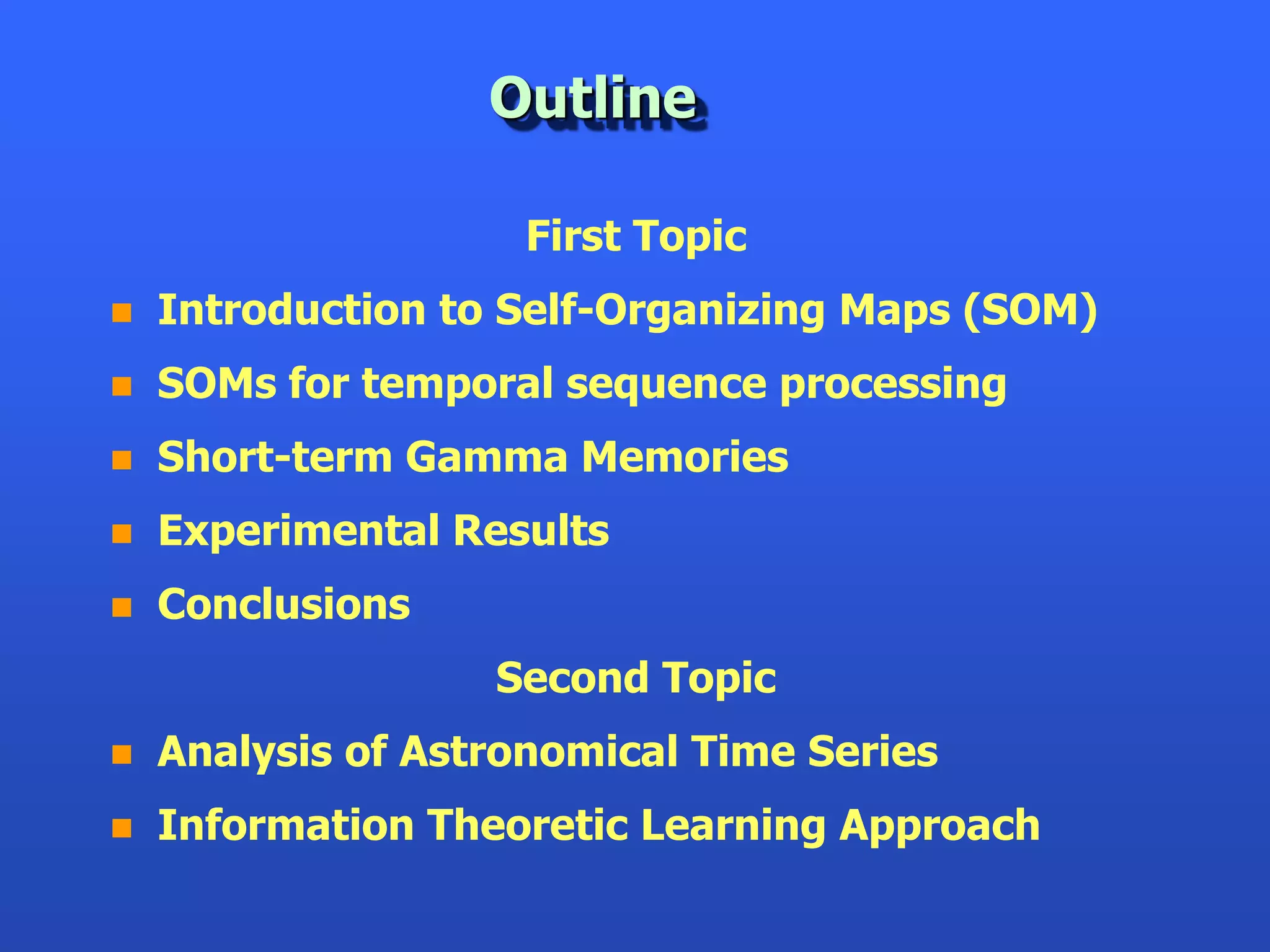 Outline

                    First Topic
   Introduction to Self-Organizing Maps (SOM)
   SOMs for temporal sequence processing
   Short-term Gamma Memories
   Experimental Results
   Conclusions
                   Second Topic
   Analysis of Astronomical Time Series
   Information Theoretic Learning Approach
 