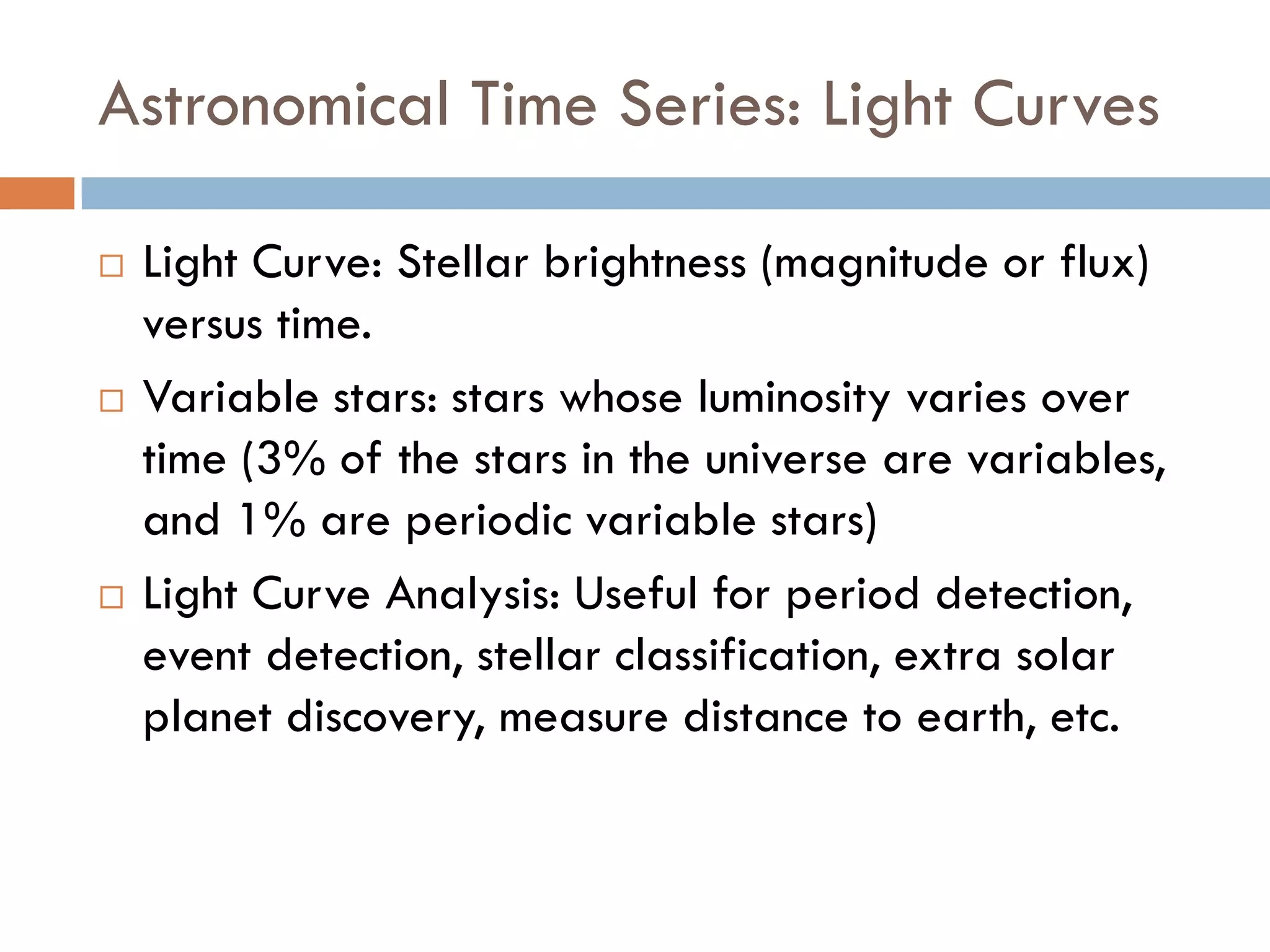 Astronomical Time Series: Light Curves

   Light Curve: Stellar brightness (magnitude or flux)
    versus time.
   Variable stars: stars whose luminosity varies over
    time (3% of the stars in the universe are variables,
    and 1% are periodic variable stars)
   Light Curve Analysis: Useful for period detection,
    event detection, stellar classification, extra solar
    planet discovery, measure distance to earth, etc.
 