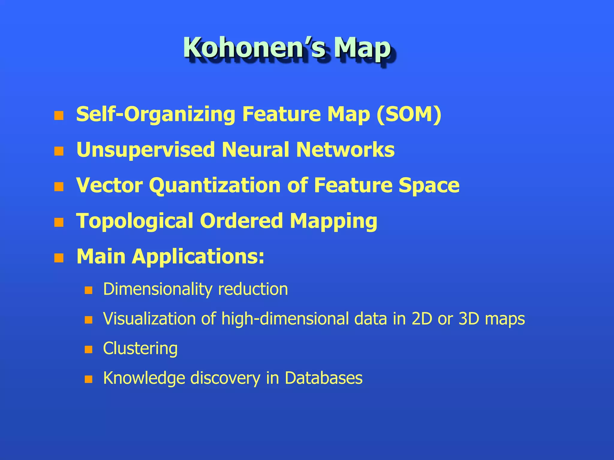 Kohonen’s Map

   Self-Organizing Feature Map (SOM)
   Unsupervised Neural Networks
   Vector Quantization of Feature Space
   Topological Ordered Mapping
   Main Applications:
       Dimensionality reduction
       Visualization of high-dimensional data in 2D or 3D maps
       Clustering
       Knowledge discovery in Databases
 