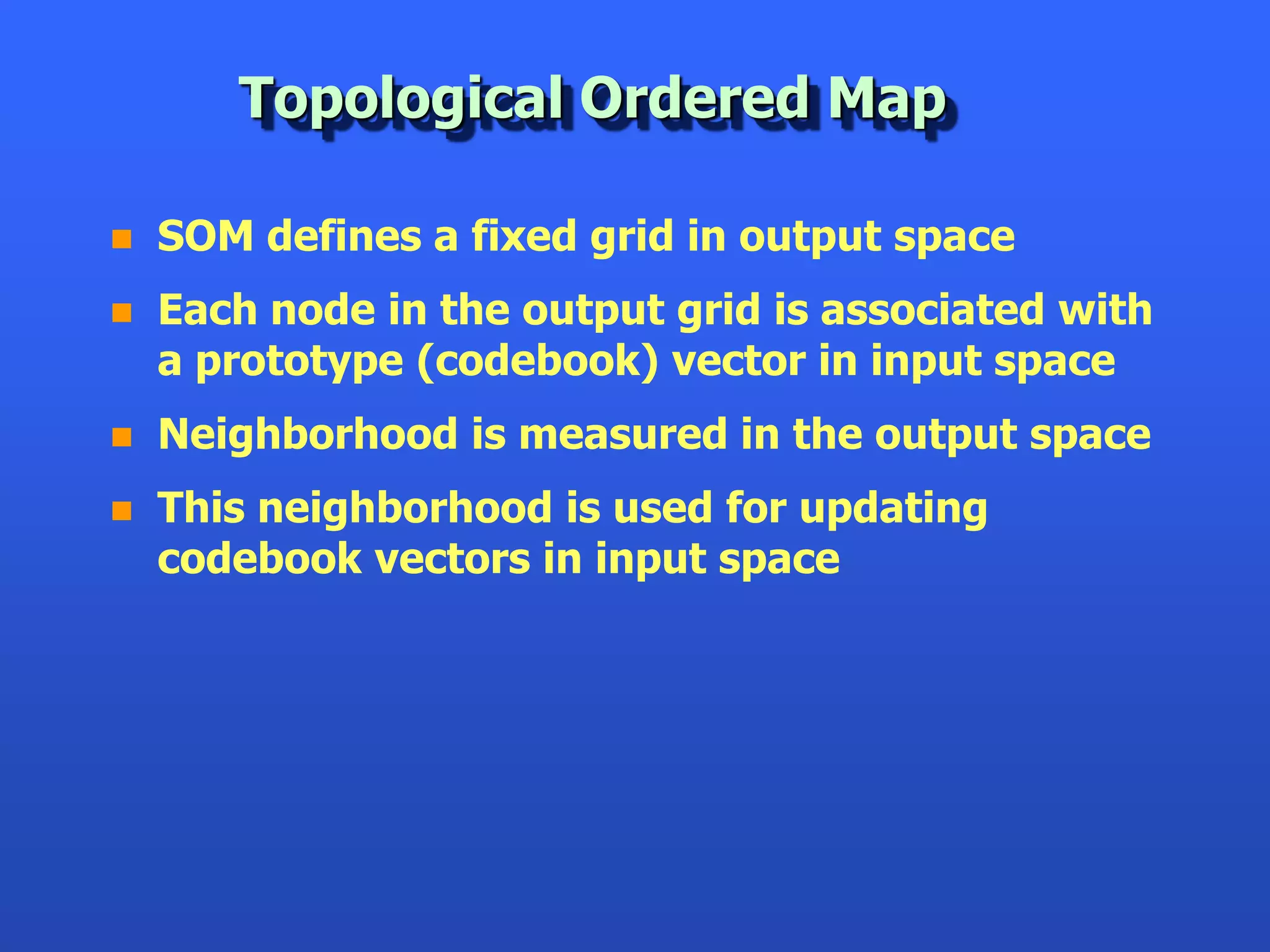 Topological Ordered Map

   SOM defines a fixed grid in output space
   Each node in the output grid is associated with
    a prototype (codebook) vector in input space
   Neighborhood is measured in the output space
   This neighborhood is used for updating
    codebook vectors in input space
 